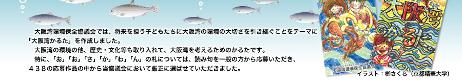 大阪湾環境保全協議会では、将来を担う子どもたちに大阪湾の環境の大切さを引き継ぐことをテーマに「大阪湾かるた」を作成しました。
　大阪湾の環境の他、歴史・文化等も取り入れて、大阪湾を考えるためのかるたです。
　特に、「お」「お」「さ」「か」「わ」「ん」の札については、読み句を一般の方から応募いただき、４３８の応募作品の中から当協議会において厳正に選ばせていただきました。
イラスト：栁さくら（京都精華大学）